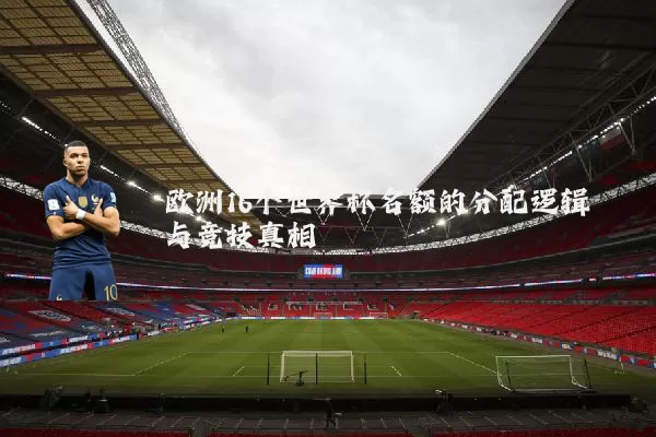 欧洲16个世界杯名额的分配逻辑与竞技真相